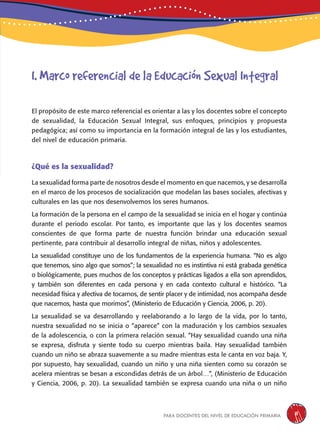 para docentes del nivel de educación primaria 11
El propósito de este marco referencial es orientar a las y los docentes sobre el concepto
de sexualidad, la Educación Sexual Integral, sus enfoques, principios y propuesta
pedagógica; así como su importancia en la formación integral de las y los estudiantes,
del nivel de educación primaria.
¿Qué es la sexualidad?
La sexualidad forma parte de nosotros desde el momento en que nacemos, y se desarrolla
en el marco de los procesos de socialización que modelan las bases sociales, afectivas y
culturales en las que nos desenvolvemos los seres humanos.
La formación de la persona en el campo de la sexualidad se inicia en el hogar y continúa
durante el periodo escolar. Por tanto, es importante que las y los docentes seamos
conscientes de que forma parte de nuestra función brindar una educación sexual
pertinente, para contribuir al desarrollo integral de niñas, niños y adolescentes.
La sexualidad constituye uno de los fundamentos de la experiencia humana. “No es algo
que tenemos, sino algo que somos”; la sexualidad no es instintiva ni está grabada genética
o biológicamente, pues muchos de los conceptos y prácticas ligados a ella son aprendidos,
y también son diferentes en cada persona y en cada contexto cultural e histórico. “La
necesidad física y afectiva de tocarnos, de sentir placer y de intimidad, nos acompaña desde
que nacemos, hasta que morimos”, (Ministerio de Educación y Ciencia, 2006, p. 20).
La sexualidad se va desarrollando y reelaborando a lo largo de la vida, por lo tanto,
nuestra sexualidad no se inicia o “aparece” con la maduración y los cambios sexuales
de la adolescencia, o con la primera relación sexual. “Hay sexualidad cuando una niña
se expresa, disfruta y siente todo su cuerpo mientras baila. Hay sexualidad también
cuando un niño se abraza suavemente a su madre mientras esta le canta en voz baja. Y,
por supuesto, hay sexualidad, cuando un niño y una niña sienten como su corazón se
acelera mientras se besan a escondidas detrás de un árbol…”, (Ministerio de Educación
y Ciencia, 2006, p. 20). La sexualidad también se expresa cuando una niña o un niño
I. Marco referencial de la Educación Sexual Integral
 