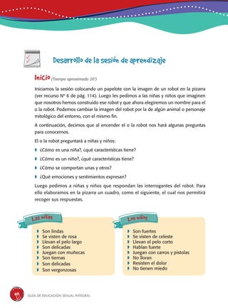 Guía de educación sexual inteGral110
Desarrollo de la sesión de aprendizaje
Inicio(Tiempo aproximado 20’)
Iniciamos la sesión colocando un papelote con la imagen de un robot en la pizarra
(ver recurso Nº 6 de pág. 114). Luego les pedimos a las niñas y niños que imaginen
que nosotros hemos construido ese robot y que ahora elegiremos un nombre para el
o la robot. Podemos cambiar la imagen del robot por la de algún animal o personaje
mitológico del entorno, con el mismo fin.
A continuación, decimos que al encender el o la robot nos hará algunas preguntas
para conocernos.
El o la robot preguntará a niñas y niños:
	¿Cómo es una niña?, ¿qué características tiene?
	¿Cómo es un niño?, ¿qué características tiene?
	¿Cómo se comportan unas y otros?
	¿Qué emociones y sentimientos expresan?
Luego pedimos a niñas y niños que respondan las interrogantes del robot. Para
ello elaboramos en la pizarra un cuadro, como el siguiente, el cual nos permitirá
recoger sus respuestas.
	Son lindas
	Se visten de rosa
	Llevan el pelo largo
	Son delicadas
	Juegan con muñecas
	Son tiernas
	Son delicadas
	Son vergonzosas
	Son fuertes
	Se visten de celeste
	Llevan el pelo corto
	Hablan fuerte
	Juegan con carros y pistolas
	No lloran
	Resisten el dolor
	No tienen miedo
Las niñas Los niños
 