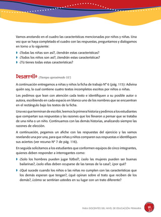 para docentes del nivel de educación primaria 111
Vamos anotando en el cuadro las características mencionadas por niños y niñas. Una
vez que se haya completado el cuadro con las respuestas, preguntamos y dialogamos
en torno a lo siguiente:
	¿Todas las niñas son así?, ¿tendrán estas características?
	¿Todos los niños son así?, ¿tendrán estas características?
	¿Tú tienes todas estas características?
Desarrollo (Tiempo aproximado 55’)
A continuación entregamos a niñas y niños la ficha de trabajo N° 6 (pág. 115): Adivina
quién soy, la cual contiene cuatro textos incompletos escritos por niños o niñas.
Les pedimos que lean con atención cada texto e identifiquen a su posible autor o
autora, escribiendo en cada espacio en blanco uno de los nombres que se encuentran
en el rectángulo bajo los textos de la ficha.
Una vez que terminan de escribir, leemos la primera historia y pedimos a los estudiantes
que compartan sus respuestas y las razones que los llevaron a pensar que se trataba
de una niña o un niño. Continuamos con las demás historias, analizando siempre las
razones de elección.
A continuación, pegamos un afiche con las respuestas del ejercicio y las vamos
revelando una por una, para que niñas y niños comparen sus respuestas e identifiquen
sus aciertos (ver recurso Nº 7 de pág. 116).
En seguida solicitamos a los estudiantes que conformen equipos de cinco integrantes,
quienes deben responder a interrogantes como:
	¿Solo los hombres pueden jugar fútbol?, ¿solo las mujeres pueden ser buenas
bailarinas?, ¿solo ellas deben ocuparse de las tareas de la casa?, ¿por qué?
	¿Qué sucede cuando los niños o las niñas no cumplen con las características que
los demás esperan que tengan?, ¿qué opinan sobre el trato que reciben de los
demás?, ¿cómo se sentirían ustedes en su lugar con un trato diferente?
 