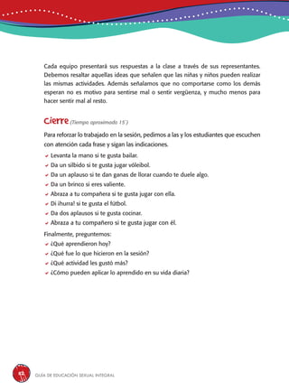 Guía de educación sexual inteGral112
Cada equipo presentará sus respuestas a la clase a través de sus representantes.
Debemos resaltar aquellas ideas que señalen que las niñas y niños pueden realizar
las mismas actividades. Además señalamos que no comportarse como los demás
esperan no es motivo para sentirse mal o sentir vergüenza, y mucho menos para
hacer sentir mal al resto.
Cierre(Tiempo aproximado 15´)
Para reforzar lo trabajado en la sesión, pedimos a las y los estudiantes que escuchen
con atención cada frase y sigan las indicaciones.
Levanta la mano si te gusta bailar.
Da un silbido si te gusta jugar vóleibol.
Da un aplauso si te dan ganas de llorar cuando te duele algo.
Da un brinco si eres valiente.
Abraza a tu compañera si te gusta jugar con ella.
Di ¡hurra! si te gusta el fútbol.
Da dos aplausos si te gusta cocinar.
Abraza a tu compañero si te gusta jugar con él.
Finalmente, preguntemos:
¿Qué aprendieron hoy?
¿Qué fue lo que hicieron en la sesión?
¿Qué actividad les gustó más?
¿Cómo pueden aplicar lo aprendido en su vida diaria?
 