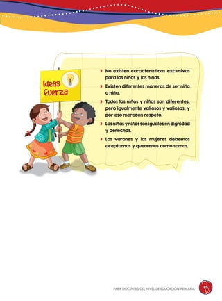 para docentes del nivel de educación primaria 113
	No existen características exclusivas
para los niños y las niñas.
	Existen diferentes maneras de ser niño
o niña.
	Todos los niños y niñas son diferentes,
pero igualmente valiosos y valiosas, y
por eso merecen respeto.
	Las niñas y niños son iguales en dignidad
y derechos.
	Los varones y las mujeres debemos
aceptarnos y querernos como somos.
Ideas
fuerza
 