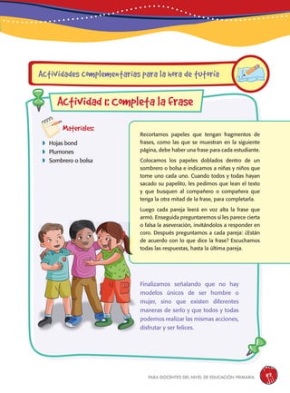 para docentes del nivel de educación primaria 117
Materiales:
 Hojas bond
 Plumones
 Sombrero o bolsa
Recortamos papeles que tengan fragmentos de
frases, como las que se muestran en la siguiente
página, debe haber una frase para cada estudiante.
Colocamos los papeles doblados dentro de un
sombrero o bolsa e indicamos a niñas y niños que
tome uno cada uno. Cuando todos y todas hayan
sacado su papelito, les pedimos que lean el texto
y que busquen al compañero o compañera que
tenga la otra mitad de la frase, para completarla.
Luego cada pareja leerá en voz alta la frase que
armó. Enseguida preguntaremos si les parece cierta
o falsa la aseveración, invitándolos a responder en
coro. Después preguntamos a cada pareja: ¿Están
de acuerdo con lo que dice la frase? Escuchamos
todas las respuestas, hasta la última pareja.
Actividades complementarias para la hora de tutoría
Actividad 1: Completa la frase
Finalizamos señalando que no hay
modelos únicos de ser hombre o
mujer, sino que existen diferentes
maneras de serlo y que todos y todas
podemos realizar las mismas acciones,
disfrutar y ser felices.
 