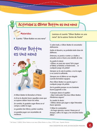 para docentes del nivel de educación primaria 119
Materiales:
 Cuento: “Oliver Button es una nena”
Leemos el cuento “Oliver Button es una
nena” de la autora Tomie de Paola*
A Oliver Button lo llamaban el Nena.
A él no le divertía hacer aquellas cosas que
se supone deben hacer los niños.
En cambio, le gustaba coger flores en el
campo y saltar la soga.
Le gustaba leer libros y pintar cuadros.
Le gustaba jugar con recortables de
muñecas.
Actividad 2: liver Button es una nena
Y, sobre todo, a Oliver Button le encantaba
disfrazarse.
Subía al desván y se probaba toda clase de
disfraces.
Entonces, se ponía a cantar y a bailar y
actuaba como si fuera una estrella de cine.
Su padre le decía:
–¡Oliver, no seas tan nena! Sal a jugar
al fútbol, al béisbol, al baloncesto… ¡a
cualquier juego de pelota!
Siempre se le caía la pelota, o no la cogía,
o no corría lo suficiente.
Siempre era el último en ser elegido
cuando formaban equipos.
Pero Oliver Button no quería jugar a
cualquier juego de pelota.
No le gustaba porque no era bastante
bueno jugando a eso.
Y siempre decía el capitán:
–¡Qué mala pata! Nos toca Oliver Button.
¡Perdemos seguro!
Su madre le decía:
–¡Oliver, tienes que jugar a algo! Necesitas
hacer ejercicio.
Y Oliver le contestaba:
–Ya hago ejercicio, mamá. Paseo por el
bosque, salto a la soga y me encanta bailar.
¡Mira!
Oliver Button
es una nena
* de paola, t. (2002). oliver Button es una nena (oliver Button is a sissy, 1979). león - españa: everest.
 