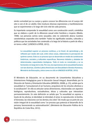 Guía de educación sexual inteGral12
siente curiosidad por su cuerpo y quiere conocer las diferencias con el cuerpo del
otro o con el de un adulto. Esto involucra diversas expresiones y manifestaciones
que se experimentan a lo largo del ciclo vital de cada persona.
Es importante comprender la sexualidad como una construcción social y simbólica
que se elabora a partir de la diferencia sexual entre hombres y mujeres (Weeks,
1998). Las personas somos seres sexuados; esto no solamente abarca nuestras
características corporales sino también “todos los significados sociales, culturales y
políticos que las sociedades han construido a lo largo de la historia a partir de ellas y
en torno a ellas”, (UNESCO & DITOE, 2012).
La sexualidad supone un proceso continuo, y no lineal, de aprendizaje y de
reflexión por medio del cual, entre otras cosas, elaboramos la percepción de
quiénes somos. Este es un proceso que se desarrolla en medio de condiciones
históricas, sociales y culturales específicas. Nacemos dotados y dotadas de
determinadas capacidades biológicas. Todo el resto es construido y se va
formando a lo largo de la vida. Por eso, las expresiones de la sexualidad humana
son tan diversas. (Centro Latino-Americano em Sexualidad e Direitos Humanos,
Ministério da Educação y otros como se citó en UNESCO & DITOE, 2012)
El Ministerio de Educación, en su documento de Lineamientos Educativos y
Orientaciones Pedagógicas para la Educación Sexual Integral, desarrollado por la
Dirección de Tutoría y Orientación Educativa (MINEDU, 2008b, p. 23), señala que la
sexualidad es “consustancial al ser humano, propulsora de los vínculos afectivos y
la socialización”. En ella se articulan varias dimensiones, relacionadas con aspectos
biológicos, reproductivos, socioafectivos, éticos y culturales que interactúan
permanentemente. En esta definición se señala que “la sexualidad se expresa a
través de los afectos, la identidad, la intimidad, el amor, la reproducción, la familia,
el bienestar, las relaciones con los demás y los roles”. De modo que se parte de una
visión integral de la sexualidad como “un proceso que potencia el desarrollo de la
persona, favoreciendo su autorrealización”, (Ministerio de Educación Pública de la
República de Costa Rica, 2012).
 