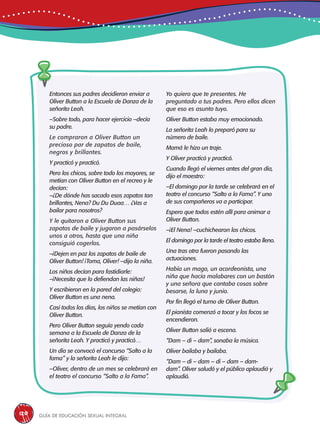 Guía de educación sexual inteGral120
Entonces sus padres decidieron enviar a
Oliver Button a la Escuela de Danza de la
señorita Leah.
–Sobre todo, para hacer ejercicio –decía
su padre.
Le compraron a Oliver Button un
precioso par de zapatos de baile,
negros y brillantes.
Y practicó y practicó.
Pero los chicos, sobre todo los mayores, se
metían con Oliver Button en el recreo y le
decían:
–¿De dónde has sacado esos zapatos tan
brillantes, Nena? Du Du Duaa… ¿Vas a
bailar para nosotros?
Y le quitaron a Oliver Button sus
zapatos de baile y jugaron a pasárselos
unos a otros, hasta que una niña
consiguió cogerlos.
–¡Dejen en paz los zapatos de baile de
Oliver Button! ¡Toma, Oliver! –dijo la niña.
Los niños decían para fastidiarle:
–¡Necesita que lo defiendan las niñas!
Y escribieron en la pared del colegio:
Oliver Button es una nena.
Casi todos los días, los niños se metían con
Oliver Button.
Pero Oliver Button seguía yendo cada
semana a la Escuela de Danza de la
señorita Leah. Y practicó y practicó…
Un día se convocó el concurso “Salto a la
fama” y la señorita Leah le dijo:
–Oliver, dentro de un mes se celebrará en
el teatro el concurso “Salto a la Fama”.
Yo quiero que te presentes. He
preguntado a tus padres. Pero ellos dicen
que eso es asunto tuyo.
Oliver Button estaba muy emocionado.
La señorita Leah lo preparó para su
número de baile.
Mamá le hizo un traje.
Y Oliver practicó y practicó.
Cuando llegó el viernes antes del gran día,
dijo el maestro:
–El domingo por la tarde se celebrará en el
teatro el concurso “Salto a la Fama”. Y uno
de sus compañeros va a participar.
Espero que todos estén allí para animar a
Oliver Button.
–¡El Nena! –cuchichearon los chicos.
El domingo por la tarde el teatro estaba lleno.
Una tras otra fueron pasando las
actuaciones.
Había un mago, un acordeonista, una
niña que hacía malabares con un bastón
y una señora que cantaba cosas sobre
besarse, la luna y junio.
Por fin llegó el turno de Oliver Button.
El pianista comenzó a tocar y los focos se
encendieron.
Oliver Button salió a escena.
“Dam – di – dam”, sonaba la música.
Oliver bailaba y bailaba.
“Dam – di – dam – di – dam – dam-
dam”. Oliver saludó y el público aplaudió y
aplaudió.
 