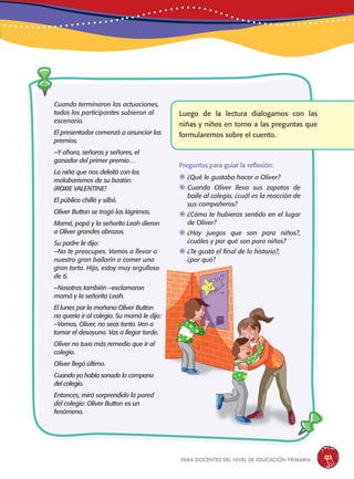 para docentes del nivel de educación primaria 121
Cuando terminaron las actuaciones,
todos los participantes subieron al
escenario.
El presentador comenzó a anunciar los
premios.
–Y ahora, señoras y señores, el
ganador del primer premio…
La niña que nos deleitó con los
malabarismos de su bastón:
¡ROXIE VALENTINE!
El público chilló y silbó.
Oliver Button se tragó las lágrimas.
Mamá, papá y la señorita Leah dieron
a Oliver grandes abrazos.
Su padre le dijo:
–No te preocupes. Vamos a llevar a
nuestro gran bailarín a comer una
gran torta. Hijo, estoy muy orgulloso
de ti.
–Nosotras también –exclamaron
mamá y la señorita Leah.
El lunes por la mañana Oliver Button
no quería ir al colegio. Su mamá le dijo:
–Vamos, Oliver, no seas tonto. Ven a
tomar el desayuno. Vas a llegar tarde.
Oliver no tuvo más remedio que ir al
colegio.
Oliver llegó último.
Cuando ya había sonado la campana
del colegio.
Entonces, miró sorprendido la pared
del colegio: Oliver Button es un
fenómeno.
Luego de la lectura dialogamos con las
niñas y niños en torno a las preguntas que
formularemos sobre el cuento.
Preguntas para guiar la reflexión:
	¿Qué le gustaba hacer a Oliver?
	Cuando Oliver lleva sus zapatos de
baile al colegio, ¿cuál es la reacción de
sus compañeros?
	¿Cómo te hubieras sentido en el lugar
de Oliver?
	¿Hay juegos que son para niños?,
¿cuáles y por qué son para niños?
	¿Te gustó el final de la historia?,
¿por qué?
 