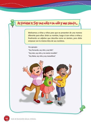 Guía de educación sexual inteGral122
Motivamos a niñas y niños para que se presenten de una manera
diferente para ellos: dirán su nombre, luego si son niños o niñas y
finalmente un adjetivo que describa como se sienten, pero debe
empezar con la misma letra de sus nombres.
Por ejemplo:
“Soy Fernando, soy niño y soy feliz”.
“Soy Iván, soy niño y me siento increíble”.
“Soy María, soy niña y soy maravillosa”.
Actividad3:Soyunaniñaounniñoymesiento...
 