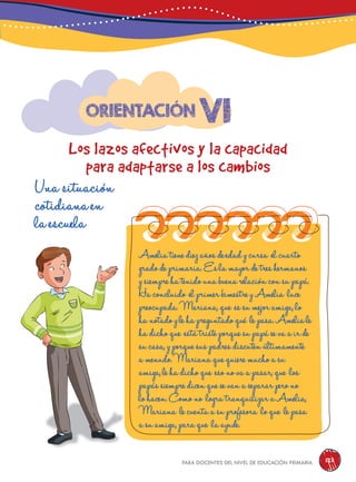 para docentes del nivel de educación primaria 123
vi
Los lazos afectivos y la capacidad
para adaptarse a los cambios
Orientación
Una situación
cotidiana en
la escuela
Amelia tiene diez años de edad y cursa el cuarto
grado de primaria. Es la mayor de tres hermanos
ysiempre ha tenido una buena relación con su papá.
Ha concluido el primer bimestre y Amelia luce
preocupada. Mariana,que es su mejor amiga,lo
hanotado y le ha preguntado qué le pasa. Ameliale
hadicho que está triste porque su papá se va a ir de
sucasa,y porque sus padres discuten últimamente
amenudo. Mariana que quiere mucho a su
amiga,le ha dicho que eso no va a pasar,que los
papás siempre dicen que se van a separar pero no
lohacen. Como no logra tranquilizar a Amelia,
Mariana le cuenta a su profesora lo que le pasa
asuamiga,para que la ayude.
 