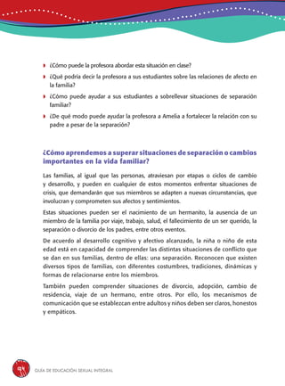 Guía de educación sexual inteGral124
	¿Cómo puede la profesora abordar esta situación en clase?
	¿Qué podría decir la profesora a sus estudiantes sobre las relaciones de afecto en
la familia?
	¿Cómo puede ayudar a sus estudiantes a sobrellevar situaciones de separación
familiar?
	¿De qué modo puede ayudar la profesora a Amelia a fortalecer la relación con su
padre a pesar de la separación?
¿Cómo aprendemos a superar situaciones de separación o cambios
importantes en la vida familiar?
Las familias, al igual que las personas, atraviesan por etapas o ciclos de cambio
y desarrollo, y pueden en cualquier de estos momentos enfrentar situaciones de
crisis, que demandarán que sus miembros se adapten a nuevas circunstancias, que
involucran y comprometen sus afectos y sentimientos.
Estas situaciones pueden ser el nacimiento de un hermanito, la ausencia de un
miembro de la familia por viaje, trabajo, salud, el fallecimiento de un ser querido, la
separación o divorcio de los padres, entre otros eventos.
De acuerdo al desarrollo cognitivo y afectivo alcanzado, la niña o niño de esta
edad está en capacidad de comprender las distintas situaciones de conflicto que
se dan en sus familias, dentro de ellas: una separación. Reconocen que existen
diversos tipos de familias, con diferentes costumbres, tradiciones, dinámicas y
formas de relacionarse entre los miembros.
También pueden comprender situaciones de divorcio, adopción, cambio de
residencia, viaje de un hermano, entre otros. Por ello, los mecanismos de
comunicación que se establezcan entre adultos y niños deben ser claros, honestos
y empáticos.
 