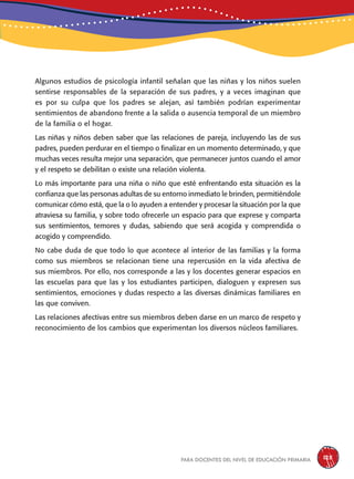 para docentes del nivel de educación primaria 125
Algunos estudios de psicología infantil señalan que las niñas y los niños suelen
sentirse responsables de la separación de sus padres, y a veces imaginan que
es por su culpa que los padres se alejan, así también podrían experimentar
sentimientos de abandono frente a la salida o ausencia temporal de un miembro
de la familia o el hogar.
Las niñas y niños deben saber que las relaciones de pareja, incluyendo las de sus
padres, pueden perdurar en el tiempo o finalizar en un momento determinado, y que
muchas veces resulta mejor una separación, que permanecer juntos cuando el amor
y el respeto se debilitan o existe una relación violenta.
Lo más importante para una niña o niño que esté enfrentando esta situación es la
confianza que las personas adultas de su entorno inmediato le brinden, permitiéndole
comunicar cómo está, que la o lo ayuden a entender y procesar la situación por la que
atraviesa su familia, y sobre todo ofrecerle un espacio para que exprese y comparta
sus sentimientos, temores y dudas, sabiendo que será acogida y comprendida o
acogido y comprendido.
No cabe duda de que todo lo que acontece al interior de las familias y la forma
como sus miembros se relacionan tiene una repercusión en la vida afectiva de
sus miembros. Por ello, nos corresponde a las y los docentes generar espacios en
las escuelas para que las y los estudiantes participen, dialoguen y expresen sus
sentimientos, emociones y dudas respecto a las diversas dinámicas familiares en
las que conviven.
Las relaciones afectivas entre sus miembros deben darse en un marco de respeto y
reconocimiento de los cambios que experimentan los diversos núcleos familiares.
 