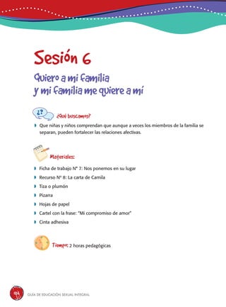 Guía de educación sexual inteGral126
Sesión 6
Quieroamifamilia
ymifamiliamequiereamí
¿Qué buscamos?
	Que niñas y niños comprendan que aunque a veces los miembros de la familia se
separan, pueden fortalecer las relaciones afectivas.
Materiales:
 Ficha de trabajo N° 7: Nos ponemos en su lugar
 Recurso Nº 8: La carta de Camila
 Tiza o plumón
 Pizarra
 Hojas de papel
 Cartel con la frase: “Mi compromiso de amor”
 Cinta adhesiva
Tiempo: 2 horas pedagógicas
 