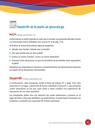 para docentes del nivel de educación primaria 127
Desarrollo de la sesión de aprendizaje
Inicio(Tiempo aproximado 15’)
Comenzamos la sesión leyendo la carta que le escribe una jovencita llamada Camila
a su hermanito menor Sebastián (ver recurso Nº 8 de pág. 131).
Al finalizar la lectura formulamos algunas preguntas:
	¿Dónde vive Camila?, ¿dónde vive su familia?
	¿Por qué Camila vive en otra ciudad?
	¿Cómo se siente Camila?, ¿cómo se siente Sebastián?
	¿Conoces otras situaciones en que los miembros de las familias vivan separados?,
¿cuáles?
Anotamos sus respuestas en la pizarra, y cuando terminan las intervenciones hacemos
un repaso de las situaciones mencionadas.
Desarrollo (Tiempo aproximado 55’)
A continuación, cada estudiante recibe la ficha de trabajo Nº 7 (pág. 132): Nos
ponemos en su lugar, y desarrolla de forma individual el ejercicio 1, que presenta
cuatro situaciones en las que unos niños y niñas cuentan una experiencia de
separación de sus seres queridos.
Los estudiantes deben leer con atención los cuatro testimonios y ponerse en el
lugar del niño o niña para identificar sus sentimientos. Cuando hayan terminado, los
invitamos a compartir sus respuestas de manera voluntaria.
 