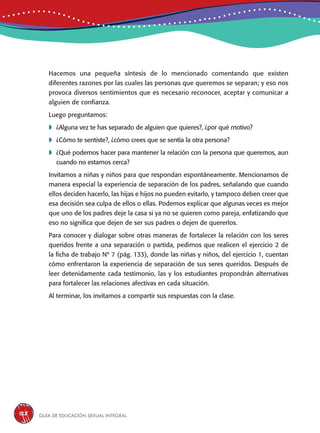 Guía de educación sexual inteGral128
Hacemos una pequeña síntesis de lo mencionado comentando que existen
diferentes razones por las cuales las personas que queremos se separan; y eso nos
provoca diversos sentimientos que es necesario reconocer, aceptar y comunicar a
alguien de confianza.
Luego preguntamos:
	¿Alguna vez te has separado de alguien que quieres?, ¿por qué motivo?
	¿Cómo te sentiste?, ¿cómo crees que se sentía la otra persona?
	¿Qué podemos hacer para mantener la relación con la persona que queremos, aun
cuando no estamos cerca?
Invitamos a niñas y niños para que respondan espontáneamente. Mencionamos de
manera especial la experiencia de separación de los padres, señalando que cuando
ellos deciden hacerlo, las hijas e hijos no pueden evitarlo, y tampoco deben creer que
esa decisión sea culpa de ellos o ellas. Podemos explicar que algunas veces es mejor
que uno de los padres deje la casa si ya no se quieren como pareja, enfatizando que
eso no significa que dejen de ser sus padres o dejen de quererlos.
Para conocer y dialogar sobre otras maneras de fortalecer la relación con los seres
queridos frente a una separación o partida, pedimos que realicen el ejercicio 2 de
la ficha de trabajo Nº 7 (pág. 133), donde las niñas y niños, del ejercicio 1, cuentan
cómo enfrentaron la experiencia de separación de sus seres queridos. Después de
leer detenidamente cada testimonio, las y los estudiantes propondrán alternativas
para fortalecer las relaciones afectivas en cada situación.
Al terminar, los invitamos a compartir sus respuestas con la clase.
 