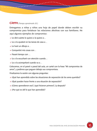para docentes del nivel de educación primaria 129
Cierre(Tiempo aproximado 20´)
Entregamos a niñas y niños una hoja de papel donde deben escribir su
compromiso para fortalecer las relaciones afectivas con sus familiares. He
aquí algunos ejemplos de compromiso:
Le diré cuánto lo quiero o la quiero a…
Lo o la ayudaré en las tareas de casa a…
Le haré un dibujo a…
Compartiré mis cosas con…
Pasaré tiempo con …
Lo o la escucharé con atención cuando…
Lo o la acompañaré cuando va a…
Colocamos, en el panel o pared del aula, un cartel con la frase “Mi compromiso de
amor”, y pedimos que peguen debajo sus compromisos.
Finalizamos la sesión con algunas preguntas:
¿Qué han aprendido sobre las situaciones de separación de los seres queridos?
¿Qué pueden hacer frente a una situación de separación?
¿Cómo aprendieron eso?, ¿qué hicieron primero?, ¿y después?
¿Por qué es útil lo que han aprendido?
 