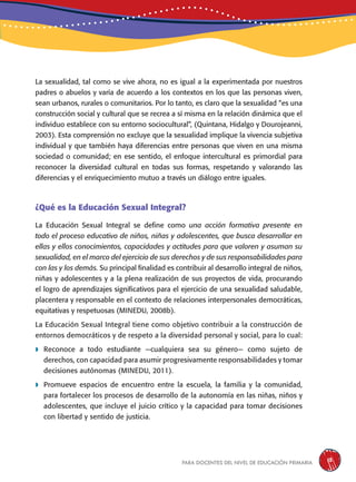 para docentes del nivel de educación primaria 13
La sexualidad, tal como se vive ahora, no es igual a la experimentada por nuestros
padres o abuelos y varía de acuerdo a los contextos en los que las personas viven,
sean urbanos, rurales o comunitarios. Por lo tanto, es claro que la sexualidad “es una
construcción social y cultural que se recrea a sí misma en la relación dinámica que el
individuo establece con su entorno sociocultural”, (Quintana, Hidalgo y Dourojeanni,
2003). Esta comprensión no excluye que la sexualidad implique la vivencia subjetiva
individual y que también haya diferencias entre personas que viven en una misma
sociedad o comunidad; en ese sentido, el enfoque intercultural es primordial para
reconocer la diversidad cultural en todas sus formas, respetando y valorando las
diferencias y el enriquecimiento mutuo a través un diálogo entre iguales.
¿Qué es la Educación Sexual Integral?
La Educación Sexual Integral se define como una acción formativa presente en
todo el proceso educativo de niños, niñas y adolescentes, que busca desarrollar en
ellas y ellos conocimientos, capacidades y actitudes para que valoren y asuman su
sexualidad, en el marco del ejercicio de sus derechos y de sus responsabilidades para
con las y los demás. Su principal finalidad es contribuir al desarrollo integral de niños,
niñas y adolescentes y a la plena realización de sus proyectos de vida, procurando
el logro de aprendizajes significativos para el ejercicio de una sexualidad saludable,
placentera y responsable en el contexto de relaciones interpersonales democráticas,
equitativas y respetuosas (MINEDU, 2008b).
La Educación Sexual Integral tiene como objetivo contribuir a la construcción de
entornos democráticos y de respeto a la diversidad personal y social, para lo cual:
 Reconoce a todo estudiante —cualquiera sea su género— como sujeto de
derechos, con capacidad para asumir progresivamente responsabilidades y tomar
decisiones autónomas (MINEDU, 2011).
 Promueve espacios de encuentro entre la escuela, la familia y la comunidad,
para fortalecer los procesos de desarrollo de la autonomía en las niñas, niños y
adolescentes, que incluye el juicio crítico y la capacidad para tomar decisiones
con libertad y sentido de justicia.
 