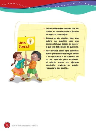 Guía de educación sexual inteGral130
	Existen diferentes razones por las
cuales los miembros de la familia
se separan o nos dejan.
	Separarse de alguien que uno
quiere no significa que esa
persona lo haya dejado de querer
o que uno debe dejar de quererla.
	Hay muchas cosas que podemos
hacer para sentirnos mejor frente
a la separación o la ausencia de
un ser querido para mantener
el afecto, como por ejemplo
escribirle, enviarle un saludo,
recordarlo con cariño...
Ideas
fuerza
 