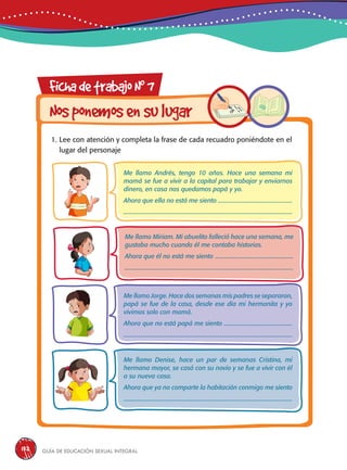 Guía de educación sexual inteGral132
FichadetrabajoN0
7
Nosponemosensulugar
1. Lee con atención y completa la frase de cada recuadro poniéndote en el
lugar del personaje
Me llamo Andrés, tengo 10 años. Hace una semana mi
mamá se fue a vivir a la capital para trabajar y enviarnos
dinero, en casa nos quedamos papá y yo.
Ahora que ella no está me siento ...................................................
....................................................................................................................
Me llamo Jorge. Hace dos semanas mis padres se separaron,
papá se fue de la casa, desde ese día mi hermanita y yo
vivimos solo con mamá.
Ahora que no está papá me siento ...............................................
....................................................................................................................
Me llamo Denise, hace un par de semanas Cristina, mi
hermana mayor, se casó con su novio y se fue a vivir con él
a su nueva casa.
Ahora que ya no comparte la habitación conmigo me siento
....................................................................................................................
Me llamo Miriam. Mi abuelito falleció hace una semana, me
gustaba mucho cuando él me contaba historias.
Ahora que él no está me siento ......................................................
....................................................................................................................
 
