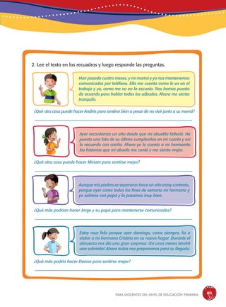 para docentes del nivel de educación primaria 133
2. Lee el texto en los recuadros y luego responde las preguntas.
Han pasado cuatro meses, y mi mamá y yo nos mantenemos
comunicados por teléfono. Ella me cuenta como le va en el
trabajo y yo, como me va en la escuela. Nos hemos puesto
de acuerdo para hablar todos los sábados. Ahora me siento
tranquilo.
Aunque mis padres se separaron hace un año estoy contento,
porque ayer como todos los fines de semana mi hermana y
yo salimos con papá y la pasamos muy bien.
Estoy muy feliz porque ayer domingo, como siempre, fui a
visitar a mi hermana Cristina en su nuevo hogar. Durante el
almuerzo nos dio una gran sorpresa: ¡En unos meses tendré
una sobrinita! Ahora todos nos preparamos para su llegada.
¿Qué más podría hacer Denise para sentirse mejor?
¿Qué más podrían hacer Jorge y su papá para mantenerse comunicados?
¿Qué otra cosa puede hacer Miriam para sentirse mejor?
¿Qué otra cosa puede hacer Andrés para sentirse bien a pesar de no vivir junto a su mamá?
Ayer recordamos un año desde que mi abuelito falleció. He
puesto una foto de su último cumpleaños en mi cuarto y así
lo recuerdo con cariño. Ahora yo le cuento a mi hermanito
las historias que mi abuelo me contó y me siento mejor.
 