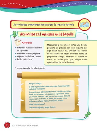 Guía de educación sexual inteGral134
Materiales:
 Botella de plástico de dos litros
de capacidad
 Botella de plástico pequeña
 Hojas A4 de distintos colores
 Pabilo, rafia o lana
El pergamino debe decir lo siguiente:
Mostramos a los niños y niñas una botella
pequeña de plástico con una etiqueta que
diga PARA QUIEN LA ENCUENTRE, dentro
de ella habrá un papel enrollado como un
pergamino. Luego, pasamos la botella de
mano en mano para que tengan todos
oportunidad de verla de cerca.
Actividades complementarias para la hora de tutoría
Actividad 1: El mensaje en la botella
Amigo o amiga:
Si estás leyendo esta cartita es porque has encontrado
mi botella mensajera.
Te cuento que últimamente me he sentido muy triste.
Hace tres semanas mis papás se separaron. Papá
ya no vive en casa, creo que se fue porque discutía
mucho con mi mamá. A veces pienso que es mi
culpa y no sé qué hacer, lo extraño mucho.
¿Qué puedo hacer?
Me llamo Miguel y tengo 9 años.
 