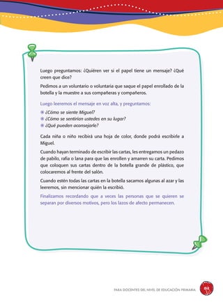 para docentes del nivel de educación primaria 135
Luego preguntamos: ¿Quiéren ver si el papel tiene un mensaje? ¿Qué
creen que dice?
Pedimos a un voluntario o voluntaria que saque el papel enrollado de la
botella y la muestre a sus compañeras y compañeros.
Luego leeremos el mensaje en voz alta, y preguntamos:
	¿Cómo se siente Miguel?
	¿Cómo se sentirían ustedes en su lugar?
	¿Qué pueden aconsejarle?
Cada niña o niño recibirá una hoja de color, donde podrá escribirle a
Miguel.
Cuando hayan terminado de escribir las cartas, les entregamos un pedazo
de pabilo, rafia o lana para que las enrollen y amarren su carta. Pedimos
que coloquen sus cartas dentro de la botella grande de plástico, que
colocaremos al frente del salón.
Cuando estén todas las cartas en la botella sacamos algunas al azar y las
leeremos, sin mencionar quién la escribió.
Finalizamos recordando que a veces las personas que se quieren se
separan por diversos motivos, pero los lazos de afecto permanecen.
 