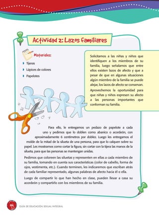 Guía de educación sexual inteGral136
Materiales:
 Tijeras
 Lápices de colores
 Papelotes
Solicitamos a las niñas y niños que
identifiquen a los miembros de su
familia, luego señalamos que entre
ellos existen lazos de afecto y que a
pesar de que en algunas situaciones
algún miembro de la familia se puede
alejar, los lazos de afecto se conservan.
Aprovechemos la oportunidad para
que niñas y niños expresen su afecto
a las personas importantes que
conforman su familia.
Actividad 2: Lazos familiares
Para ello, le entregamos un pedazo de papelote a cada
uno y pedimos que lo doblen como abanico o acordeón, con
aproximadamente 6 centímetros por doblez. Luego les entregamos el
molde de la mitad de la silueta de una persona, para que lo calquen sobre su
papel. Les mostramos como cortar la figura, sin cortar con la tijera las manos de la
silueta, para que las personas se mantengan unidas.
Pedimos que coloreen las siluetas y representen en ellas a cada miembro de
su familia, tomando en cuenta sus características (color de cabello, forma de
ojos, vestimenta, etc.). Cuando terminen, les indicaremos que escriban atrás
de cada familiar representado, algunas palabras de afecto hacia él o ella.
Luego de compartir lo que han hecho en clase, pueden llevar a casa su
acordeón y compartirlo con los miembros de su familia.
 