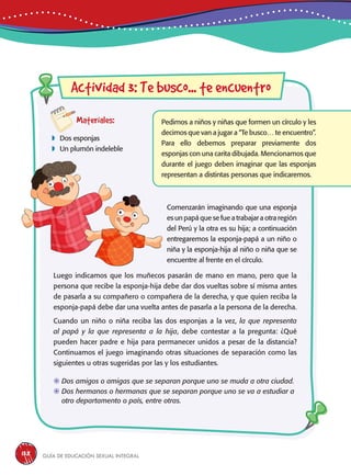 Guía de educación sexual inteGral138
Materiales:
 Dos esponjas
 Un plumón indeleble
Pedimos a niños y niñas que formen un círculo y les
decimos que van a jugar a “Te busco… te encuentro”.
Para ello debemos preparar previamente dos
esponjas con una carita dibujada. Mencionamos que
durante el juego deben imaginar que las esponjas
representan a distintas personas que indicaremos.
Actividad 3: Te busco... te encuentro
Comenzarán imaginando que una esponja
es un papá que se fue a trabajar a otra región
del Perú y la otra es su hija; a continuación
entregaremos la esponja-papá a un niño o
niña y la esponja-hija al niño o niña que se
encuentre al frente en el círculo.
	Dos amigos o amigas que se separan porque uno se muda a otra ciudad.
	Dos hermanos o hermanas que se separan porque uno se va a estudiar a
otro departamento o país, entre otras.
Luego indicamos que los muñecos pasarán de mano en mano, pero que la
persona que recibe la esponja-hija debe dar dos vueltas sobre sí misma antes
de pasarla a su compañero o compañera de la derecha, y que quien reciba la
esponja-papá debe dar una vuelta antes de pasarla a la persona de la derecha.
Cuando un niño o niña reciba las dos esponjas a la vez, la que representa
al papá y la que representa a la hija, debe contestar a la pregunta: ¿Qué
pueden hacer padre e hija para permanecer unidos a pesar de la distancia?
Continuamos el juego imaginando otras situaciones de separación como las
siguientes u otras sugeridas por las y los estudiantes.
 