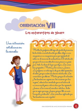 para docentes del nivel de educación primaria 139
vii
Los estereotipos de género
Orientación
Una situación
cotidiana en
la escuela Martha,laprofesoradelsegundogradodeprimaria,
leshadichoasusestudiantesquedeben elegirauna
compañeraouncompañeroparaquerepresenteal
salón en elconcursodematemáticas.El estudiante
quegane elconcursoobtendrácomopremiounpaseo
para toda laclaseal lugarque elijan.Losniños
hanpropuestoaMartín,y lasniñas,aJimena.
Laprofesorano estáseguradequiéndeberepresentar
alsalón,porqueambossonbuenos estudiantes.Los
niñosdicenquedebeserMartínporque él eshombre
y“loshombressonmejorescon losnúmerosque las
mujeres”,ademáshanseñaladoquesisetratarade
unconcursodepoesía estaríabienque losrepresente
Jimena.Lasniñasal escuchar estohan dicho
que esmejorquevayaJimena,porque“ella esmás
tranquilayordenada”.Losniñoshanreplicadoque
“loshombressonmásrápidos”.
 