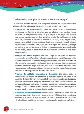 Guía de educación sexual inteGral14
¿Cuáles son los principios de la Educación Sexual Integral?
Los principios de la Educación Sexual Integral establecidos en los documentos del
Ministerio de Educación (MINEDU, 2008b; UNESCO & DITOE, 2012) son:
 Principio de no discriminación. Todos los niños, niñas y adolescentes
son iguales en dignidad y derechos que los adultos, y son sujetos plenos
de derechos independientemente de que tengan o no capacidad jurídica
para actuar autónomamente. Este principio implica la prohibición de toda
distinción, exclusión o preferencia basada en el sexo, edad, origen étnico,
lengua, nacionalidad, cultura, identidad de género, orientación sexual, religión,
discapacidad, situación socioeconómica o de cualquier otra índole, que tenga
por objeto o por efecto anular o limitar el reconocimiento, goce o ejercicio
por los niños, niñas y adolescentes de sus derechos humanos y libertades
fundamentales.
 Principio del interés superior del niño. Exige que en todas las medidas
concernientes a los niños, niñas y adolescentes se tome en especial consideración
el pleno desarrollo de su personalidad y potencialidades, con el fin de alentar en
ellos o ellas la construcción y realización de un proyecto de vida que debe ser
cuidado y fomentado. Exige, asimismo, que cuando se trate de los niños, niñas
y adolescentes, en la ponderación de intereses y derechos en conflicto se tenga
en cuenta el interés primordial de todas ellas y ellos.
	Principio de cuidado, protección y desarrollo. Los niños, niñas y
adolescentes son objeto de protección y atención especial en orden a su
condición de dependencia y vulnerabilidad. Exige que se adopten medidas para
garantizar su desarrollo integral y se favorezca el pleno aprovechamiento de
sus potencialidades, incluyendo el acceso a medios y recursos apropiados para
proteger su vida y su salud, y la creación de un entorno escolar, familiar y social
seguro y propicio para su crecimiento y desarrollo.
	Principio de perspectiva del niño. Los niños, niñas y adolescentes tienen derecho
a expresar su opinión libremente y a que se tomen debidamente en cuenta sus
opiniones de acuerdo a su edad y madurez, así como a participar en las decisiones
y la adopción de medidas en los temas y asuntos que les conciernen o afecten.
 