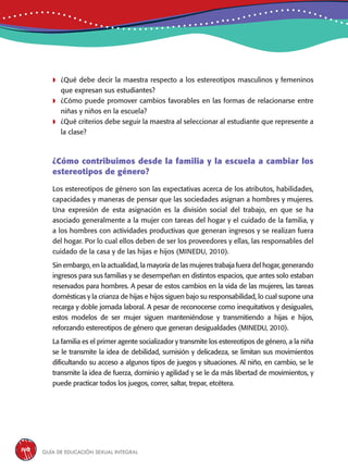 Guía de educación sexual inteGral140
	¿Qué debe decir la maestra respecto a los estereotipos masculinos y femeninos
que expresan sus estudiantes?
	¿Cómo puede promover cambios favorables en las formas de relacionarse entre
niñas y niños en la escuela?
	¿Qué criterios debe seguir la maestra al seleccionar al estudiante que represente a
la clase?
¿Cómo contribuimos desde la familia y la escuela a cambiar los
estereotipos de género?
Los estereotipos de género son las expectativas acerca de los atributos, habilidades,
capacidades y maneras de pensar que las sociedades asignan a hombres y mujeres.
Una expresión de esta asignación es la división social del trabajo, en que se ha
asociado generalmente a la mujer con tareas del hogar y el cuidado de la familia, y
a los hombres con actividades productivas que generan ingresos y se realizan fuera
del hogar. Por lo cual ellos deben de ser los proveedores y ellas, las responsables del
cuidado de la casa y de las hijas e hijos (MINEDU, 2010).
Sin embargo, en la actualidad, la mayoría de las mujeres trabaja fuera del hogar, generando
ingresos para sus familias y se desempeñan en distintos espacios, que antes solo estaban
reservados para hombres. A pesar de estos cambios en la vida de las mujeres, las tareas
domésticas y la crianza de hijas e hijos siguen bajo su responsabilidad, lo cual supone una
recarga y doble jornada laboral. A pesar de reconocerse como inequitativos y desiguales,
estos modelos de ser mujer siguen manteniéndose y transmitiendo a hijas e hijos,
reforzando estereotipos de género que generan desigualdades (MINEDU, 2010).
La familia es el primer agente socializador y transmite los estereotipos de género, a la niña
se le transmite la idea de debilidad, sumisión y delicadeza, se limitan sus movimientos
dificultando su acceso a algunos tipos de juegos y situaciones. Al niño, en cambio, se le
transmite la idea de fuerza, dominio y agilidad y se le da más libertad de movimientos, y
puede practicar todos los juegos, correr, saltar, trepar, etcétera.
 