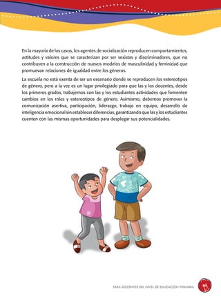 para docentes del nivel de educación primaria 141
En la mayoría de los casos, los agentes de socialización reproducen comportamientos,
actitudes y valores que se caracterizan por ser sexistas y discriminadores, que no
contribuyen a la construcción de nuevos modelos de masculinidad y feminidad que
promuevan relaciones de igualdad entre los géneros.
La escuela no está exenta de ser un escenario donde se reproducen los estereotipos
de género, pero a la vez es un lugar privilegiado para que las y los docentes, desde
los primeros grados, trabajemos con las y los estudiantes actividades que fomenten
cambios en los roles y estereotipos de género. Asimismo, debemos promover la
comunicación asertiva, participación, liderazgo, trabajo en equipo, desarrollo de
inteligenciaemocionalsinestablecerdiferencias,garantizandoquelasylosestudiantes
cuenten con las mismas oportunidades para desplegar sus potencialidades.
 