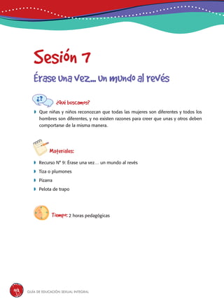 Guía de educación sexual inteGral142
Sesión 7
Éraseunavez...unmundoalrevés
¿Qué buscamos?
	Que niñas y niños reconozcan que todas las mujeres son diferentes y todos los
hombres son diferentes, y no existen razones para creer que unas y otros deben
comportarse de la misma manera.
Materiales:
 Recurso N° 9: Érase una vez… un mundo al revés
 Tiza o plumones
 Pizarra
 Pelota de trapo
Tiempo: 2 horas pedagógicas
 
