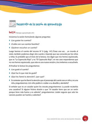 para docentes del nivel de educación primaria 143
Desarrollo de la sesión de aprendizaje
Inicio(Tiempo aproximado 20’)
Iniciamos la sesión formulando algunas preguntas:
	¿Les gustan los cuentos?
	¿Cuáles son sus cuentos favoritos?
	¿Quiéren escuchar un cuento?
Luego leemos el cuento del recurso Nº 9 (pág. 147) Érase una vez… un mundo al
revés, también podemos elegir otro cuento o leyenda que sea conocida por los niños
y niñas. Es probable que al inicio de la lectura, nos digan que nos hemos equivocado,
que es “La Caperucita Roja” y no “El Caperucito Rojo”; en ese caso respondemos que
no nos hemos equivocado, que esta es una nueva versión y los invitamos a escucharla.
Al finalizar la lectura les preguntamos:
	¿Les gustó el cuento?
	¿Qué fue lo que más les gustó?
	¿Qué les llamó la atención?, ¿por qué?
	Si contestan que les llamó la atención que el personaje del cuento sea un niño y no una
niña, preguntaremos: ¿Un niño podría ir a visitar a su abuelito y atenderlo?
Si señalan que es un cazador quien los rescata preguntaremos: ¿y puede recatarlos
una cazadora? Si alguien hiciera alusión a que “el cazador tiene que ser un varón
porque tiene más fuerza y es valiente”, preguntaremos: ¿están seguros que solo los
varones pueden ser fuertes y valientes?
 
