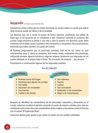 Guía de educación sexual inteGral144
Desarrollo (Tiempo aproximado 60’)
Solicitamos a niñas y niños que se sienten formando un círculo y elijan un cuento que toda la
clase conozca, puede ser clásico o de la localidad.
Les decimos que van a contar el cuento de forma colectiva, empleando una pelota de
trapo que se irá lanzando de un estudiante a otro. Iniciamos narrando el comienzo del
cuento, luego lanzamos la pelota a una niña o niño (o pasarla a la derecha), quien debe
continuar con el relato y pasar la pelota a otro compañero o compañera. Así sucesivamente,
buscando que todos cuenten una parte del cuento.
Al finalizar, preguntamos por el personaje principal, cuál es su rol, cómo es, qué
características tiene o cómo se comporta. Del mismo modo, analizamos otro personaje,
enfocando siempre algunos hombres y algunas mujeres. Anotamos sus respuestas en un
cuadro dibujado en la pizarra bajo el título: “En el cuento, las mujeres…, los varones…”
Presentamos a continuación algunas de las respuestas posibles:
En el cuento
Después de identificar las características de los personajes masculinos y femeninos en el
cuento, volvemos a realizar el ejercicio narrando el cuento de manera colectiva, pero esta vez
cambiando entre sí los roles y las características de las mujeres y los varones como lo hicimos
con el cuento “El Caperucito Rojo”.
Estaremos atentos para ayudar a que narren el cuento con los cambios solicitados.
	Realizan tareas del hogar
	Necesitan que alguien las proteja
	Son bellas
	Necesitan ser rescatadas
	Son buenas
	Cuidan a los demás
	Son valientes
	Fuertes
	Luchan
	Son vencedores
	Defienden a los necesitados
	Eligen a la novia/esposa
Las mujeres Los varones
 