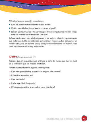 para docentes del nivel de educación primaria 145
Al finalizar la nueva narración, preguntamos:
	¿Qué les pareció narrar el cuento de este modo?
	¿Cuáles han sido las diferencias con el cuento original?
	¿Creen que las mujeres y los varones pueden desempeñar los mismos roles y
tener las mismas características?, ¿por qué?
Reforzamos las ideas que señalen igualdad entre mujeres y hombres y enfatizamos
que es la sociedad la que establece que varones y mujeres deben portarse de un
modo u otro; pero en realidad unos y otros pueden desempeñar los mismos roles,
tener las mismas cualidades y preferencias.
Cierre(Tiempo aproximado 10´)
Pedimos que, en casa, dibujen en una hoja la parte del cuento que más les gustó
de la versión en que los roles se invirtieron.
Para finalizar formulamos algunas interrogantes:
¿Qué han aprendido hoy acerca de las mujeres y los varones?
¿Cómo han aprendido eso?
¿Qué han hecho?
¿Hubo algo difícil de aprender?
¿Cómo pueden aplicar lo aprendido en su vida diaria?
 