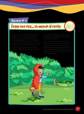 para docentes del nivel de educación primaria 147
RecursoN0
9
Éraseunavez...unmundoalrevés
Érase una vez un niño que vivía en el
bosque con su mamá y su papá. Le
decían el Caperucito Rojo porque le
encantaba ponerse una capucha roja
cuando salía a pasear. En su tiempo libre
le gustaba hacer galletitas con su papá.
Un día, su papá le pidió que fuera a
visitar al abuelito que estaba enfermo.
Su papá le advirtió que al atravesar el
bosque no se detuviera ni conversara
con ningún extraño.
Feliz salió Caperucito Rojo y empezó a
caminar por el bosque respirando el aire
puro y cantando tra, la, la, la, la, la, la.
Se detenía a veces para mirar las flores
y los pajaritos del campo. Él no se había
dado cuenta de que una loba iba detrás
de él observándolo.
 