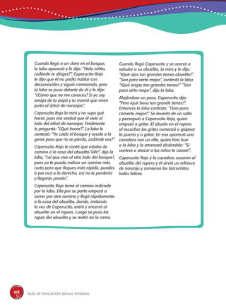 Guía de educación sexual inteGral148
Cuando llegó a un claro en el bosque,
la loba apareció y le dijo: “Hola niñito,
¿adónde te diriges?”. Caperucito Rojo
le dijo que él no podía hablar con
desconocidos y siguió caminando, pero
la loba se puso delante de él y le dijo:
“¿Cómo que no me conoces? Si yo soy
amiga de tu papá y tu mamá que viven
junto al árbol de naranjas”.
Caperucito Rojo la miró y no supo qué
hacer, pues era verdad que él vivía al
lado del árbol de naranjas. Finalmente
le preguntó: “¿Qué haces?”. La loba le
contestó: “Yo cuido el bosque y ayudo a la
gente para que no se pierda, ¿adónde vas?”.
Caperucito Rojo le contó que estaba de
camino a la casa del abuelito.“¡Ah!”, dijo la
loba, “¿el que vive al otro lado del bosque?,
pues yo te puedo indicar un camino más
corto para que llegues más rápido; puedes
ir por acá a la derecha, así no te perderás
y llegarás pronto”.
Caperucito Rojo tomó el camino indicado
por la loba. Ella por su parte empezó a
correr por otro camino y llegó rápidamente
a la casa del abuelito, donde, imitando
la voz de Caperucito, entró y encerró al
abuelito en el ropero. Luego se puso las
ropas del abuelito y se metió en la cama.
Cuando llegó Caperucito y se acercó a
saludar a su abuelito, lo miro y le dijo:
“¡Qué ojos tan grandes tienes abuelito!”.
“Son para verte mejor”, contestó la loba.
“¡Qué orejas tan grandes tienes!” “Son
para oírte mejor”, dijo la loba.
Alejándose un poco, Caperucito dijo:
“Pero ¡qué boca tan grande tienes!”.
Entonces la loba contesto: “¡Son para
comerte mejor!”. Se levantó de un salto
y perseguió a Caperucito Rojo, quien
empezó a gritar. El abuelo en el ropero
al escuchar los gritos comenzó a golpear
la puerta y a gritar. En eso apareció una
cazadora con un rifle, quien hizo huir
a la loba y la amenazó diciéndole: “Si
vuelves a atacar a los niños te cazaré”.
Caperucito Rojo y la cazadora sacaron al
abuelito del ropero y él sirvió un refresco
de naranja y comieron los bizcochitos
todos felices.
 