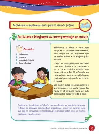 para docentes del nivel de educación primaria 149
Materiales:
 Hojas bond
 Lapicero
 Lápices de colores
 Cinta adhesiva
Solicitamos a niños y niñas que
imaginen un personaje para un cuento,
que rompa con los esquemas que
se suelen atribuir a las mujeres y los
varones.
Luego, les entregamos una hoja bond
para que dibujen a su personaje y
en la parte posterior redacten una
breve historia sobre él, señalando sus
características, gustos y actividades que
realiza (el personaje puede ser hombre
o mujer).
Los niños y niñas presentan entre sí a
sus personajes, y después colocan las
hojas en el periódico mural del aula
para que los pueda ver toda la clase.
Actividades complementarias para la hora de tutoría
Actividad1:Dibujamosunnuevopersonajedecuento
Finalizamos la actividad señalando que en algunos de nuestros cuentos e
historias se atribuyen características específicas a mujeres y varones, pero
que esto no concuerda con la realidad, pues ambos pueden tener las mismas
cualidades y preferencias.
 