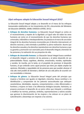 para docentes del nivel de educación primaria 15
¿Qué enfoques adopta la Educación Sexual Integral (ESI)?
La Educación Sexual Integral adopta y se desarrolla en el marco de los enfoques
transversales establecidos en los Lineamientos de ESI y documentos del Ministerio
de Educación (MINEDU, 2008b; UNESCO & DITOE, 2012):
 Enfoque de derechos humanos. La Educación Sexual Integral se centra en
el reconocimiento y respeto de la dignidad y el igual valor de todos los seres
humanos así como en el reconocimiento de que los derechos humanos son
universales, indivisibles e interdependientes. Se postula en el marco de una visión
integral de los derechos humanos reconocidos por el derecho internacional y el
derecho nacional, y está orientada a posibilitar su plena realización. Asume que
los derechos sexuales y los derechos reproductivos son derechos humanos y que
su garantía y promoción son esenciales para el desarrollo integral y bienestar de
las personas y la realización de sus proyectos de vida.
 Enfoque de desarrollo humano. La Educación Sexual Integral busca contribuir
al desarrollo integral y armónico de las personas y al pleno desarrollo de sus
potencialidades: físicas, cognitivas, afectivas, emocionales, morales, espirituales
y sociales. Se inscribe, por lo tanto, en el propósito de promover el desarrollo
humano, al que entiende como aquel proceso que tiene por objeto ampliar las
opciones, libertades y capacidades de las personas para que puedan alcanzar el
más alto nivel posible de bienestar y disfrutar de una vida plena de acuerdo con
sus necesidades e intereses.
 Enfoque de género. La Educación Sexual Integral parte del principio que
mujeres y hombres son iguales en dignidad y derechos. Busca contribuir a la
identificación y comprensión de los patrones socioculturales que atribuyen
características, identidades, espacios, comportamientos y roles diferenciados a
hombres y mujeres en base a las diferencias biológico-sexuales. Asimismo, se
propone promover el desarrollo de un juicio crítico que interpele y contribuya
a modificar las normas, prácticas, símbolos, representaciones y valores sociales
que generan la discriminación de las mujeres y las colocan en un plano de
subordinación y desventaja con respecto a los varones.
 