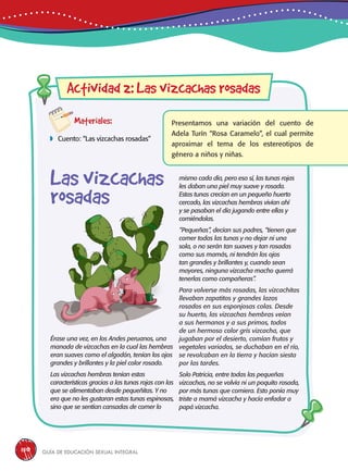 Guía de educación sexual inteGral150
Materiales:
 Cuento: “Las vizcachas rosadas”
Presentamos una variación del cuento de
Adela Turín “Rosa Caramelo”, el cual permite
aproximar el tema de los estereotipos de
género a niños y niñas.
Érase una vez, en los Andes peruanos, una
manada de vizcachas en la cual las hembras
eran suaves como el algodón, tenían los ojos
grandes y brillantes y la piel color rosado.
Las vizcachas hembras tenían estas
características gracias a las tunas rojas con las
que se alimentaban desde pequeñitas. Y no
era que no les gustaran estas tunas espinosas,
sino que se sentían cansadas de comer lo
Actividad 2: Las vizcachas rosadas
mismo cada día, pero eso sí, las tunas rojas
les daban una piel muy suave y rosada.
Estas tunas crecían en un pequeño huerto
cercado, las vizcachas hembras vivían ahí
y se pasaban el día jugando entre ellas y
comiéndolas.
“Pequeñas”, decían sus padres, “tienen que
comer todas las tunas y no dejar ni una
sola, o no serán tan suaves y tan rosadas
como sus mamás, ni tendrán los ojos
tan grandes y brillantes y, cuando sean
mayores, ninguna vizcacha macho querrá
tenerlas como compañeras”.
Para volverse más rosadas, las vizcachitas
llevaban zapatitos y grandes lazos
rosados en sus esponjosas colas. Desde
su huerto, las vizcachas hembras veían
a sus hermanos y a sus primos, todos
de un hermoso color gris vizcacha, que
jugaban por el desierto, comían frutos y
vegetales variados, se duchaban en el río,
se revolcaban en la tierra y hacían siesta
por las tardes.
Solo Patricia, entre todas las pequeñas
vizcachas, no se volvía ni un poquito rosada,
por más tunas que comiera. Esto ponía muy
triste a mamá vizcacha y hacía enfadar a
papá vizcacha.
Las vizcachas
rosadas
 