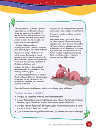 para docentes del nivel de educación primaria 151
“Veamos, Patricia”, le decían, “¿por qué
sigues con ese horrible color gris, que
sienta tan mal a una vizcachita?, ¿es
que no te esfuerzas?, ¿es que eres una
niña rebelde? ¡Mucho cuidado, Patricia,
porque si sigues así, no llegarás a ser
nunca una hermosa vizcacha!”.
Y Patricia, cada vez más gris,
mordisqueaba unas cuantas tunas rojas
para que sus papás estuvieran contentos.
Pero pasó el tiempo y Patricia no se
volvió rosada. Su papá y su mamá
perdieron poco a poco la esperanza de
verla convertida en una vizcacha rosada
y suave, de ojos grandes y brillantes. Y
decidieron dejarla en paz.
Un buen día, Patricia, feliz, salió del
huerto cercado. Se quitó el lazo color
rosado y se fue a jugar.
Las otras vizcachas hembras la miraban
desde su huerto. El primer día, aterradas,
el segundo día, con desaprobación,
el tercer día, perplejas y el cuarto día,
muertas de envidia.
Al quinto día, las vizcachitas más valientes
empezaron a salir una tras otra del huerto.
Y los lazos rosados quedaron entre las
tunas rojas.
Después de haber jugado en la hierba,
de haber probado los riquísimos frutos y
vegetales y de haber dormido a la sombra
de las rocas, ni una sola vizcachita quiso
volver nunca más a llevar lazos ni a comer
solo tunas rojas, ni a vivir dentro de una
huerta cercada. Y desde aquel entonces,
Después de escuchar el cuento invitamos a niñas y niños a dialogar.
Preguntas para guiar la reflexión:
	¿Por qué las vizcachas hembras debían comer tunas?
	¿Lo que hacían las vizcachas machos era igual a lo que hacían las vizcachas
hembras?, ¿qué diferencias había?, ¿qué opinan de esa distinción?
	¿Por qué Patricia decidió irse del huerto?, ¿qué hicieron las vizcachas al ver lo
que hacía Patricia fuera de la cerca?
	¿Qué es lo que más les gustó de la historia?, ¿cuál crees que sea el mensaje?
tanto vizcachas hembras y vizcachas
machos lucen un lindo color gris.
 