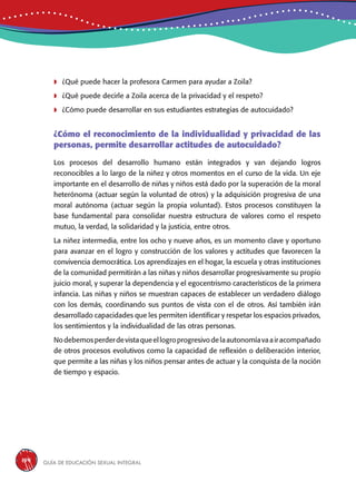 Guía de educación sexual inteGral154
	¿Qué puede hacer la profesora Carmen para ayudar a Zoila?
	¿Qué puede decirle a Zoila acerca de la privacidad y el respeto?
	¿Cómo puede desarrollar en sus estudiantes estrategias de autocuidado?
¿Cómo el reconocimiento de la individualidad y privacidad de las
personas, permite desarrollar actitudes de autocuidado?
Los procesos del desarrollo humano están integrados y van dejando logros
reconocibles a lo largo de la niñez y otros momentos en el curso de la vida. Un eje
importante en el desarrollo de niñas y niños está dado por la superación de la moral
heterónoma (actuar según la voluntad de otros) y la adquisición progresiva de una
moral autónoma (actuar según la propia voluntad). Estos procesos constituyen la
base fundamental para consolidar nuestra estructura de valores como el respeto
mutuo, la verdad, la solidaridad y la justicia, entre otros.
La niñez intermedia, entre los ocho y nueve años, es un momento clave y oportuno
para avanzar en el logro y construcción de los valores y actitudes que favorecen la
convivencia democrática. Los aprendizajes en el hogar, la escuela y otras instituciones
de la comunidad permitirán a las niñas y niños desarrollar progresivamente su propio
juicio moral, y superar la dependencia y el egocentrismo característicos de la primera
infancia. Las niñas y niños se muestran capaces de establecer un verdadero diálogo
con los demás, coordinando sus puntos de vista con el de otros. Así también irán
desarrollado capacidades que les permiten identificar y respetar los espacios privados,
los sentimientos y la individualidad de las otras personas.
Nodebemosperderdevistaqueellogroprogresivodelaautonomíavaairacompañado
de otros procesos evolutivos como la capacidad de reflexión o deliberación interior,
que permite a las niñas y los niños pensar antes de actuar y la conquista de la noción
de tiempo y espacio.
 