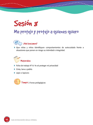Guía de educación sexual inteGral156
Sesión 8
Me protejo y protejo a quienes quiero
¿Qué buscamos?
	Que niñas y niños identifiquen comportamientos de autocuidado frente a
situaciones que ponen en riesgo su intimidad e integridad.
Materiales:
 Ficha de trabajo N° 8: Yo sé proteger mi privacidad
 Cinta, lana o pabilo
 Lápiz o lapicero
Tiempo: 2 horas pedagógicas
 