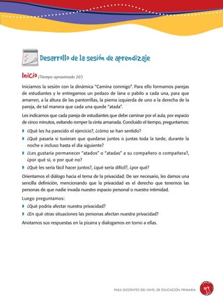 para docentes del nivel de educación primaria 157
Desarrollo de la sesión de aprendizaje
Inicio(Tiempo aproximado 20’)
Iniciamos la sesión con la dinámica “Camina conmigo”. Para ello formamos parejas
de estudiantes y le entregamos un pedazo de lana o pabilo a cada una, para que
amarren, a la altura de las pantorrillas, la pierna izquierda de uno a la derecha de la
pareja, de tal manera que cada una quede “atada”.
Les indicamos que cada pareja de estudiantes que debe caminar por el aula, por espacio
de cinco minutos, evitando romper la cinta amarrada. Concluido el tiempo, preguntamos:
	¿Qué les ha parecido el ejercicio?, ¿cómo se han sentido?
	¿Qué pasaría si tuvieran que quedarse juntos o juntas toda la tarde, durante la
noche e incluso hasta el día siguiente?
	¿Les gustaría permanecer “atados” o “atadas” a su compañero o compañera?,
¿por qué sí, o por qué no?
	¿Qué les sería fácil hacer juntos?, ¿qué sería difícil?, ¿por qué?
Orientamos el diálogo hacia el tema de la privacidad. De ser necesario, les damos una
sencilla definición, mencionando que la privacidad es el derecho que tenemos las
personas de que nadie invada nuestro espacio personal o nuestra intimidad.
Luego preguntamos:
	¿Qué podría afectar nuestra privacidad?
	¿En qué otras situaciones las personas afectan nuestra privacidad?
Anotamos sus respuestas en la pizarra y dialogamos en torno a ellas.
 