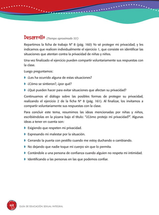 Guía de educación sexual inteGral158
Desarrollo (Tiempo aproximado 55’)
Repartimos la ficha de trabajo N° 8 (pág. 160) Yo sé proteger mi privacidad, y les
indicamos que realicen individualmente el ejercicio 1, que consiste en identificar las
situaciones que atentan contra la privacidad de niñas y niños.
Una vez finalizado el ejercicio pueden compartir voluntariamente sus respuestas con
la clase.
Luego preguntamos:
	¿Les ha ocurrido alguna de estas situaciones?
	¿Cómo se sintieron?, ¿por qué?
	¿Qué pueden hacer para evitar situaciones que afectan su privacidad?
Continuamos el diálogo sobre las posibles formas de proteger su privacidad,
realizando el ejercicio 2 de la ficha Nº 8 (pág. 161). Al finalizar, los invitamos a
compartir voluntariamente sus respuestas con la clase.
Para concluir este tema, resumimos las ideas mencionadas por niñas y niños,
escribiéndolas en la pizarra bajo el título: “¿Cómo protejo mi privacidad?”. Algunas
ideas a tener en cuenta son:
	Exigiendo que respeten mi privacidad.
	Expresando mi malestar por la situación.
	Cerrando la puerta con pestillo cuando me estoy duchando o cambiando.
	No dejando que nadie toque mi cuerpo sin que lo permita.
	Contándole a una persona de confianza cuando alguien no respeta mi intimidad.
	Identificando a las personas en las que podemos confiar.
 