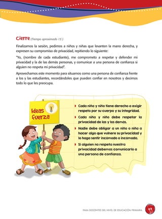 para docentes del nivel de educación primaria 159
	Cada niña y niño tiene derecho a exigir
respeto por su cuerpo y su integridad.
	Cada niña y niño debe respetar la
privacidad de las y los demás.
	Nadie debe obligar a un niño o niña a
hacer algo que vulnere su privacidad y
lo haga sentir incómodo o incómoda.
	Si alguien no respeta nuestra
privacidad debemos comunicarlo a
una persona de confianza.
Ideas
fuerza
Cierre(Tiempo aproximado 15´)
Finalizamos la sesión, pedimos a niños y niñas que levanten la mano derecha, y
expresen su compromiso de privacidad, repitiendo lo siguiente:
“Yo, (nombre de cada estudiante), me comprometo a respetar y defender mi
privacidad y la de las demás personas, y comunicar a una persona de confianza si
alguien no respeta mi privacidad”.
Aprovechamos este momento para situarnos como una persona de confianza frente
a los y las estudiantes, recordándoles que pueden confiar en nosotros y decirnos
todo lo que les preocupa.
 