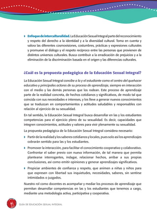 Guía de educación sexual inteGral16
 Enfoquedeinterculturalidad.LaEducaciónSexualIntegralpartedelreconocimiento
y respeto del derecho a la identidad y a la diversidad cultural. Toma en cuenta y
valora las diferentes cosmovisiones, costumbres, prácticas y expresiones culturales
y promueve el diálogo y el respeto recíproco entre las personas que provienen de
distintos universos culturales. Busca contribuir a la erradicación de prejuicios y a la
eliminación de la discriminación basada en el origen y las diferencias culturales.
¿Cuál es la propuesta pedagógica de la Educación Sexual Integral?
La Educación Sexual Integral concibe a la y el estudiante como el centro del quehacer
educativo y principales actores de su proceso de aprendizaje, siempre en interacción
con el medio y las demás personas que los rodean. Este proceso de aprendizaje
parte de la realidad concreta, de hechos cotidianos y significativos, de modo tal que
coincida con sus necesidades e intereses, y los lleve a generar nuevos conocimientos
que se traduzcan en comportamientos y actitudes saludables y responsables con
relación al ejercicio de su sexualidad.
En tal sentido, la Educación Sexual Integral busca desarrollar en las y los estudiantes
competencias para el ejercicio pleno de su sexualidad. Es decir, capacidades que
integren conocimientos, actitudes y valores para vivir plenamente su sexualidad.
La propuesta pedagógica de la Educación Sexual Integral considera necesario:
 Partir de la realidad y los saberes cotidianos y locales, pues solo así los aprendizajes
cobrarán sentido para las y los estudiantes.
 Promover la interacción, para facilitar el conocimiento cooperativo y colaborativo.
Confrontar el saber previo con nueva información, de tal manera que permita
plantearse interrogantes, indagar, relacionar hechos, arribar a sus propias
conclusiones, así como emitir opiniones y generar aprendizajes significativos.
 Propiciar ambientes de confianza y respeto, que animen a niñas y niños para
que expresen con libertad sus inquietudes, necesidades, saberes, sin sentirse
intimidados o juzgados.
Nuestro rol como docentes es acompañar y mediar los procesos de aprendizaje que
permitan desarrollar competencias en las y los estudiantes que tenemos a cargo,
mediante una metodología activa, participativa y cooperativa.
 