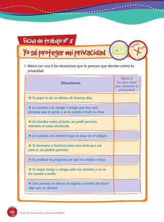 Guía de educación sexual inteGral160
FichadetrabajoN0
8
Yoséprotegermiprivacidad
1. Marca con una X las situaciones que te parecen que atentan contra tu
privacidad.
 Tu papá te da un abrazo de buenos días.
 Le cuentas a tu amigo o amiga que hay una
persona que te gusta, y se lo cuenta a toda tu clase.
 Un familiar entra al baño, sin pedir permiso,
mientras te estás duchando.
 Le cuentas a tu mamá lo que te pasa en el colegio.
 Tu hermano o hermana leen una carta que era
para ti, sin pedirte permiso.
 Tu profesor te pregunta por qué no viniste a clase.
 Tu mejor amigo o amiga sabe tus secretos y no se
los cuenta a nadie.
 Una persona te ofrece un regalo a cambio de hacer
algo que no deseas.
Situaciones
Marca X
las que crees
que vulneran tu
privacidad
 