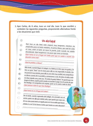 para docentes del nivel de educación primaria 161
2. Ayer Carlos, de 8 años, tuvo un mal día. Lean lo que escribió y
contesten las siguientes preguntas, proponiendo alternativas frente
a las situaciones que vivió.
Ayer tuve un día fatal, todo empezó muy temprano; mientras mepreparaba para mi baño matutino, mi prima Diana, que está de visitaen casa, entró al baño sin tocar la puerta, justo cuando me estabadesvistiendo. ¡Qué vergüenza!, me puse rojo como un tomate.¿Qué harías tú en el lugar de Carlos para que no vuelva a ocurrir unasituación como esta?
------------------------------------------------------------------------------------------------¿Qué le pedirías a Diana?
___________________________________________________________Más tarde, cuando llegué al colegio, vi a Fátima, la chica que me gusta, y lehice un gran “hola” con la mano pero ella no me respondió el saludo. Esome pareció muy extraño, pues ella es una niña muy cordial, mis compañerosse dieron cuenta de lo sucedido y comenzaron a reír. Al entrar al salón, todami clase repetía una y otra vez: “A Carlos le gusta Fátima”. Yo quería que metragara la tierra, ¿quién pudo revelar mi secreto? Luego me di cuenta de quefue Rodrigo, mi compañero de carpeta, quien se lo contó a toda la clase.¿Qué piensas sobre lo que hizo Rodrigo?
_______________________________________________
¿Qué harías tú en el lugar de Carlos?
-------------------------------------------------------------------------Por la tarde, cuando regresaba del colegio, me encontré con mivecino, quien me dijo que estaba solo y que quería que vaya con
él a su casa, pues tenía un regalo para mí. Yo no sabía qué hacer:
¿Debía ir o no? ¿Si tú fueras Carlos qué harías en esta situación?
-------------------------------------------------------------------------
Undíafatal
 