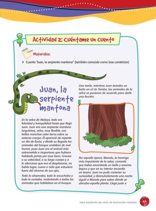 para docentes del nivel de educación primaria 163
Materiales:
 Cuento “Juan, la serpiente mantona” (también conocida como boa constrictor)
En la selva de Atalaya, todo era
felicidad y tranquilidad hasta que llegó
Juan. Juan era una serpiente mantona
larguísima, veloz, muy flexible, con
bellas manchas color tierra sobre su
extenso cuerpo. Él apareció de repente
un día de lluvia, y desde su llegada los
animales del bosque andaban de mal
humor, pues Juan era el animal más
entrometido e inoportuno que hubiera
habitado jamás por esos lares. Gracias
a su velocidad, a su largo cuerpo y a
lo silencioso que era al desplazarse, no
había lugar, cueva o nido que estuviera
fuera del alcance de sus ojos.
Todo lo observaba, todo lo escuchaba y
todo lo contaba, molestando a todos los
animales que habitaban en el bosque.
Actividad 2: Cuéntame un cuento
Una tarde, mientras Juan tomaba un
baño en el río Tambo, los animales de la
selva se pusieron de acuerdo para darle
una lección.
Por aquella época, Manolo, la hormiga
más importante de la selva, comentó
que había encontrado un bello y enorme
bejuco y que en su interior escondía
un tesoro. Juan no pudo contener su
curiosidad, y disimuladamente una noche
siguió a Manolo para saber dónde se
ubicaba aquella planta. Llegó justo a
Juan, la
serpiente
mantona
 