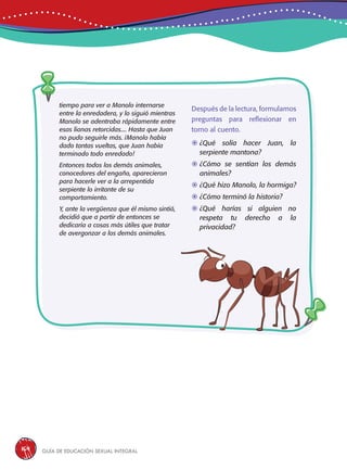 Guía de educación sexual inteGral164
Después de la lectura, formulamos
preguntas para reflexionar en
torno al cuento.
	¿Qué solía hacer Juan, la
serpiente mantona?
	¿Cómo se sentían los demás
animales?
	¿Qué hizo Manolo, la hormiga?
	¿Cómo terminó la historia?
	¿Qué harías si alguien no
respeta tu derecho a la
privacidad?
tiempo para ver a Manolo internarse
entre la enredadera, y lo siguió mientras
Manolo se adentraba rápidamente entre
esas lianas retorcidas.... Hasta que Juan
no pudo seguirle más. ¡Manolo había
dado tantas vueltas, que Juan había
terminado todo enredado!
Entonces todos los demás animales,
conocedores del engaño, aparecieron
para hacerle ver a la arrepentida
serpiente lo irritante de su
comportamiento.
Y, ante la vergüenza que él mismo sintió,
decidió que a partir de entonces se
dedicaría a cosas más útiles que tratar
de avergonzar a los demás animales.
 